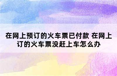 在网上预订的火车票已付款 在网上订的火车票没赶上车怎么办